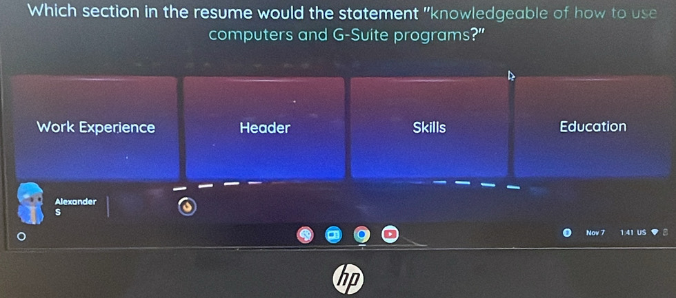 Which section in the resume would the statement "knowledgeable of how to use
computers and G-Suite programs?"
Work Experience Header Skills Education
Alexander
s
Nov 7 1:41 US
hn