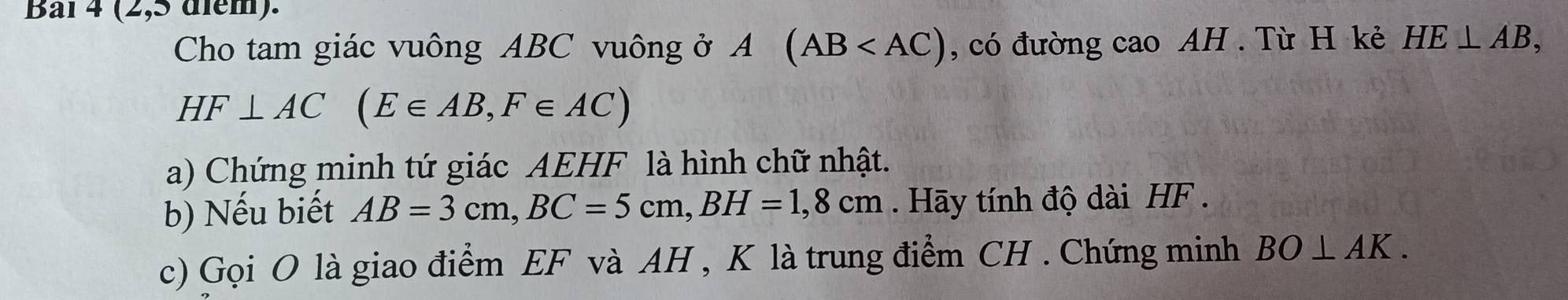 Baï 4 (2,5 diểm). 
Cho tam giác vuông ABC vuông ở A (AB , có đường cao AH. Tù H kẻ HE⊥ AB,
HF⊥ AC(E∈ AB, F∈ AC)
a) Chứng minh tứ giác AEHF là hình chữ nhật. 
b) Nếu biết AB=3cm, BC=5cm, BH=1,8cm. Hãy tính độ dài HF. 
c) Gọi O là giao điểm EF và AH , K là trung điểm CH. Chứng minh BO⊥ AK.