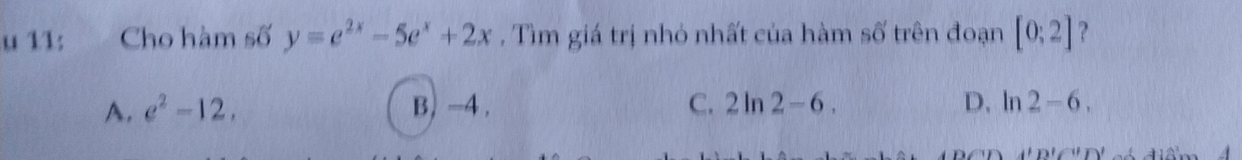 11; Cho hàm số y=e^(2x)-5e^x+2x , Tìm giá trị nhỏ nhất của hàm shat O' trên đoạn [0;2] ?
A. e^2-12. B) -4. C. 2ln 2-6. D, ln 2-6. 
A'D'|)'()'