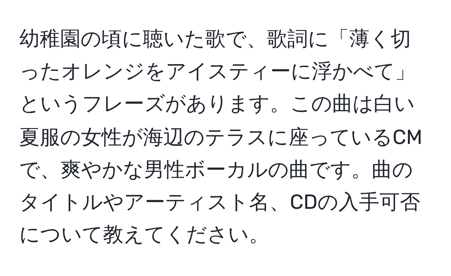 幼稚園の頃に聴いた歌で、歌詞に「薄く切ったオレンジをアイスティーに浮かべて」というフレーズがあります。この曲は白い夏服の女性が海辺のテラスに座っているCMで、爽やかな男性ボーカルの曲です。曲のタイトルやアーティスト名、CDの入手可否について教えてください。