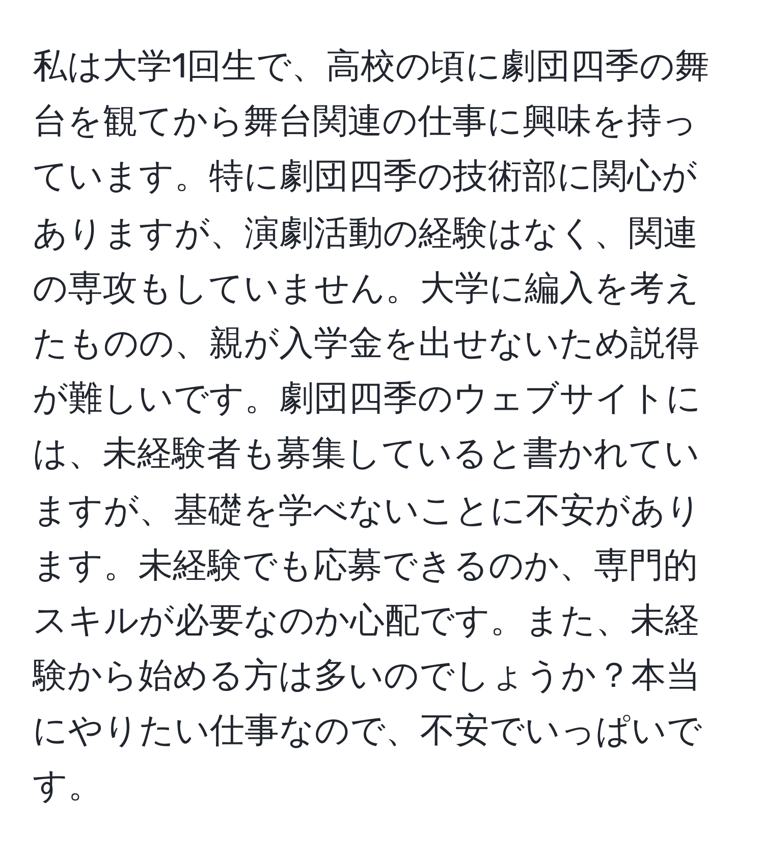 私は大学1回生で、高校の頃に劇団四季の舞台を観てから舞台関連の仕事に興味を持っています。特に劇団四季の技術部に関心がありますが、演劇活動の経験はなく、関連の専攻もしていません。大学に編入を考えたものの、親が入学金を出せないため説得が難しいです。劇団四季のウェブサイトには、未経験者も募集していると書かれていますが、基礎を学べないことに不安があります。未経験でも応募できるのか、専門的スキルが必要なのか心配です。また、未経験から始める方は多いのでしょうか？本当にやりたい仕事なので、不安でいっぱいです。