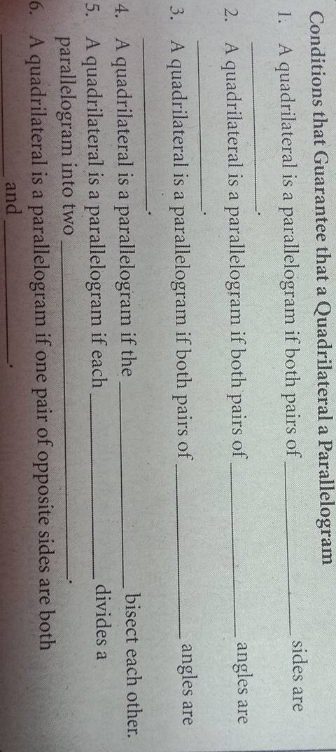 Conditions that Guarantee that a Quadrilateral a Parallelogram 
1. A quadrilateral is a parallelogram if both pairs of_ 
sides are 
_. 
2. A quadrilateral is a parallelogram if both pairs of _angles are 
_ 
3. A quadrilateral is a parallelogram if both pairs of _angles are 
_ 
4. A quadrilateral is a parallelogram if the _bisect each other. 
5. A quadrilateral is a parallelogram if each_ 
divides a 
parallelogram into two_ 
. 
6. A quadrilateral is a parallelogram if one pair of opposite sides are both 
_and_ 
.