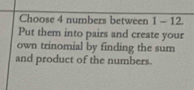 Choose 4 numbers between 1-12. 
Put them into pairs and create your 
own trinomial by finding the sum 
and product of the numbers.