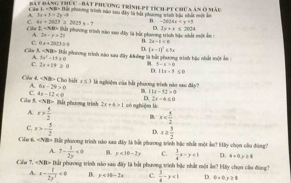 bát đảng thức -bát phương trình-PT tích-PT chứa án ở mẫu
Câu I. «NB> Bắt phương trình nào sau dây là bắt phương trình bậc nhất một ấn
A. 3x+3>2y-9
B.
C. 4x+2023≥ 2025x-7 -2024x
D. 2y+x≤ 2024
Câu 2, ∠ NB>B Bắt phương trình nào sau đây là bất phương trình bậc nhất một ấn :
A. 2x-y>21
B. 2x-1<0</tex>
C. 0.x+2023≥ 0 D. (x-1)^2≤ 5x
Câu 3. ∠ NB>B pất phương trình nào sau đây không là bất phương trình bậc nhất một ần :
A. 5x^2-15≥ 0 B.
C. 2x+19≥ 0 5-x>0
D. 11x-5≤ 0
Câu 4. ∠ NB>Chc biết x≤ 3 là nghiệm của bất phương trình nào sau đây?
A. 6x-29>0
C. 4x-12<0</tex>
B. 11x-52>0
D. 2x-6≤ 0
Câu 5. ∠ NB> Bất phương trình 2x+6>1 có nghiệm là:
A. x> 5/2 
B. x
C. x>- 5/2 
D. x≥  5/2 
Câu 6. Bất phương trình nào sau đây là bất phương trình bậc nhất một ẩn? Hãy chọn câu đúng?
A. 7- 1/2y <0</tex> B. y<10-2y</tex> C.  3/4 x-y<1</tex> D, 4+0.y≥ 8
Câu 7. ∠ NB> Bất phương trình nào sau đây là bất phương trình bậc nhất một ần? Hãy chọn câu đúng?
A. x- 1/2y^2 <0</tex> B. y<10-2x</tex> C.  3/4 -y<1</tex> D. 0+0.y≥ 8