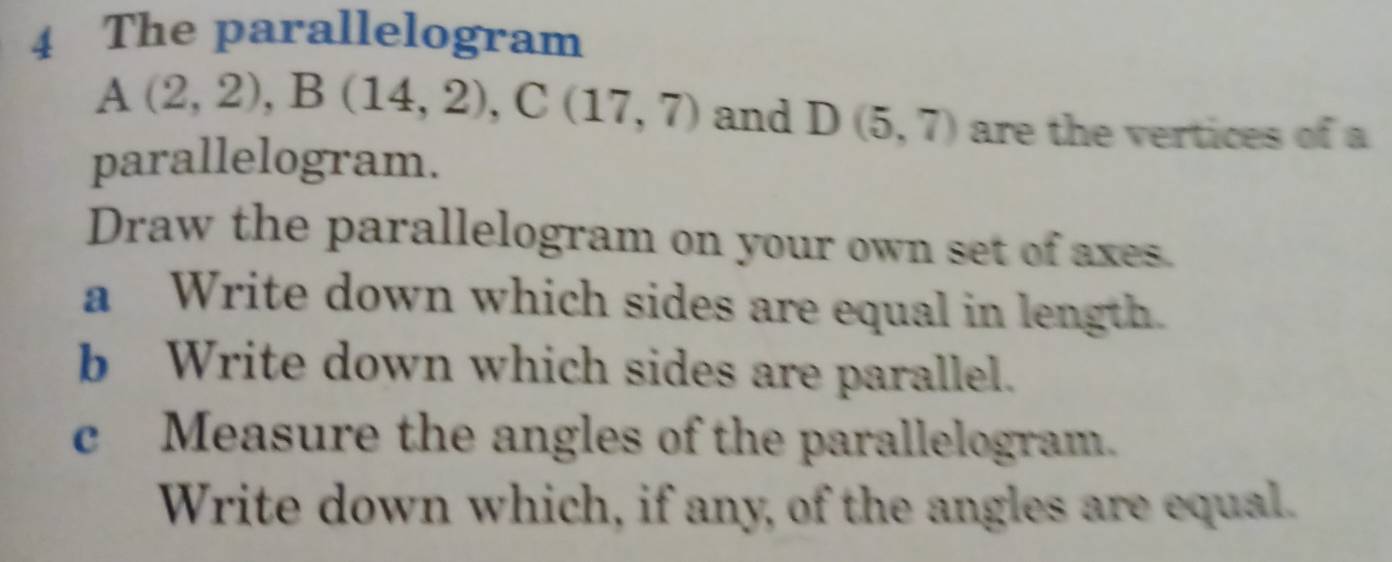 The parallelogram
A(2,2), B(14,2), C(17,7) and D(5,7) are the vertices of a 
parallelogram. 
Draw the parallelogram on your own set of axes. 
a Write down which sides are equal in length. 
b Write down which sides are parallel. 
c Measure the angles of the parallelogram. 
Write down which, if any, of the angles are equal.