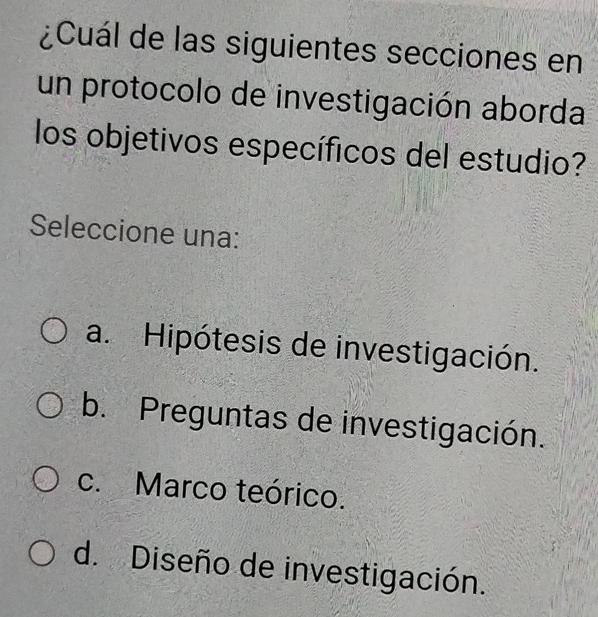 ¿Cuál de las siguientes secciones en
un protocolo de investigación aborda
los objetivos específicos del estudio?
Seleccione una:
a. Hipótesis de investigación.
b. Preguntas de investigación.
c. Marco teórico.
d. Diseño de investigación.