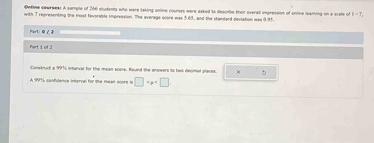 Online courses: A sample of 266 students who were taking online courses were asked to describe their overall impression of online learning on a scale of 1-7, 
with 7 representing the most favorable impression. The average score was 5.65, and the standard deviation was 0.95. 
Part: 0 / 2 
Part 1 of 2 
Construct a 99% interval for the mean score. Round the answers to two decimal places. × 
A 99% confidence interval for the mean score is □ .