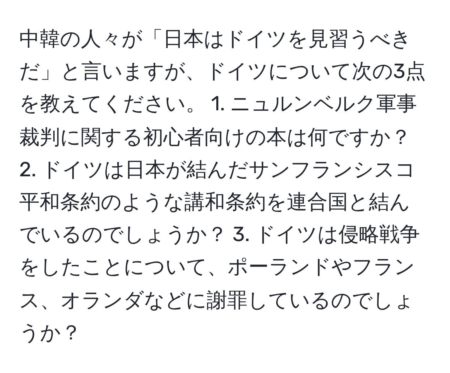 中韓の人々が「日本はドイツを見習うべきだ」と言いますが、ドイツについて次の3点を教えてください。 1. ニュルンベルク軍事裁判に関する初心者向けの本は何ですか？ 2. ドイツは日本が結んだサンフランシスコ平和条約のような講和条約を連合国と結んでいるのでしょうか？ 3. ドイツは侵略戦争をしたことについて、ポーランドやフランス、オランダなどに謝罪しているのでしょうか？