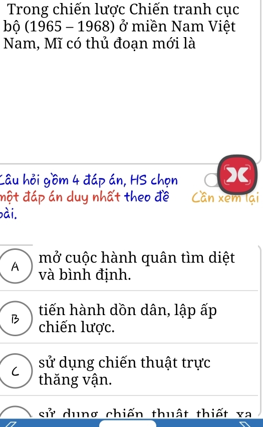 Trong chiến lược Chiến tranh cục
bộ (1965 - 1968) ở miền Nam Việt
Nam, Mĩ có thủ đoạn mới là
Câu hỏi gồm 4 đáp án, HS chọn
một đáp án duy nhất theo đề Cần xem lại
bài.
mở cuộc hành quân tìm diệt
A và bình định.
tiến hành dồn dân, lập ấp
B chiến lược.
sử dụng chiến thuật trực
thăng vận.
sử dung chiến thuật thiết xa