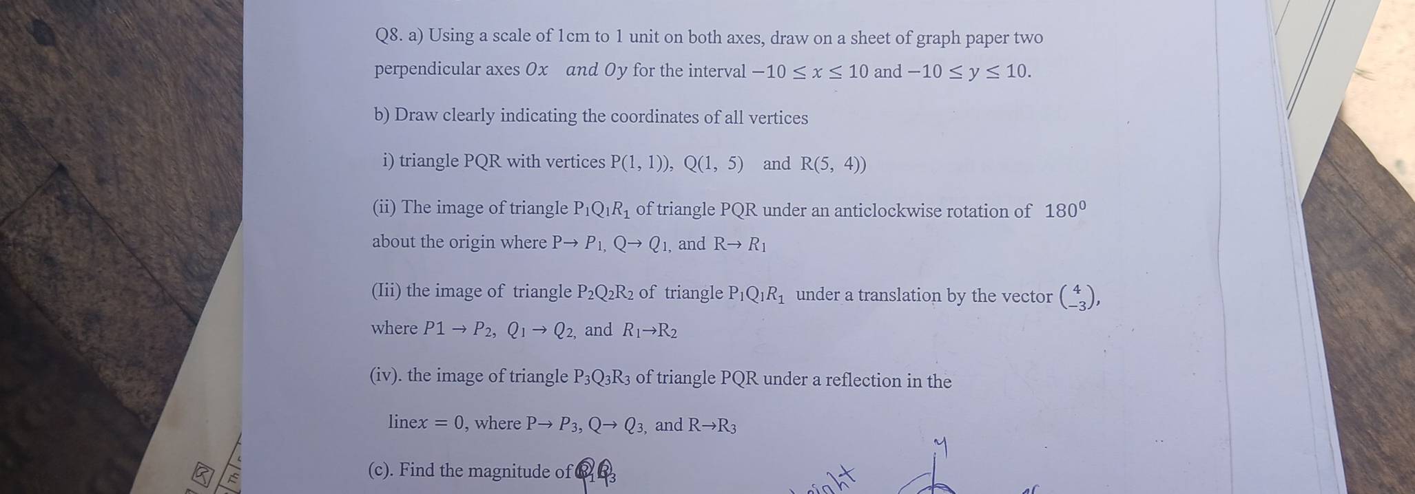 Using a scale of 1cm to 1 unit on both axes, draw on a sheet of graph paper two 
perpendicular axes 0x and Oy for the interval -10≤ x≤ 10 and -10≤ y≤ 10. 
b) Draw clearly indicating the coordinates of all vertices 
i) triangle PQR with vertices P(1,1)), Q(1,5) and R(5,4))
(ii) The image of triangle P_1Q_1R_1 of triangle PQR under an anticlockwise rotation of 180°
about the origin where Pto P_1, Qto Q_1, and Rto R_1
(Iii) the image of triangle P_2Q_2 R2 of triangle P_1Q_1R_1 under a translation by the vector beginpmatrix 4 -3endpmatrix , 
where P1to P_2, Q_1to Q_2, and R_1to R_2
(iv). the image of triangle P_3Q_3R_3 of triangle POF R under a reflection in the 
linex =0 , where Pto P_3, Qto Q_3, and Rto R_3
(c). Find the magnitude of