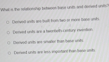 What is the relationship between base units and derived units?
Derived units are built from two or more base units.
Derived units are a twentieth-century invention.
Derived units are smaller than base units
Derived units are less important than base units