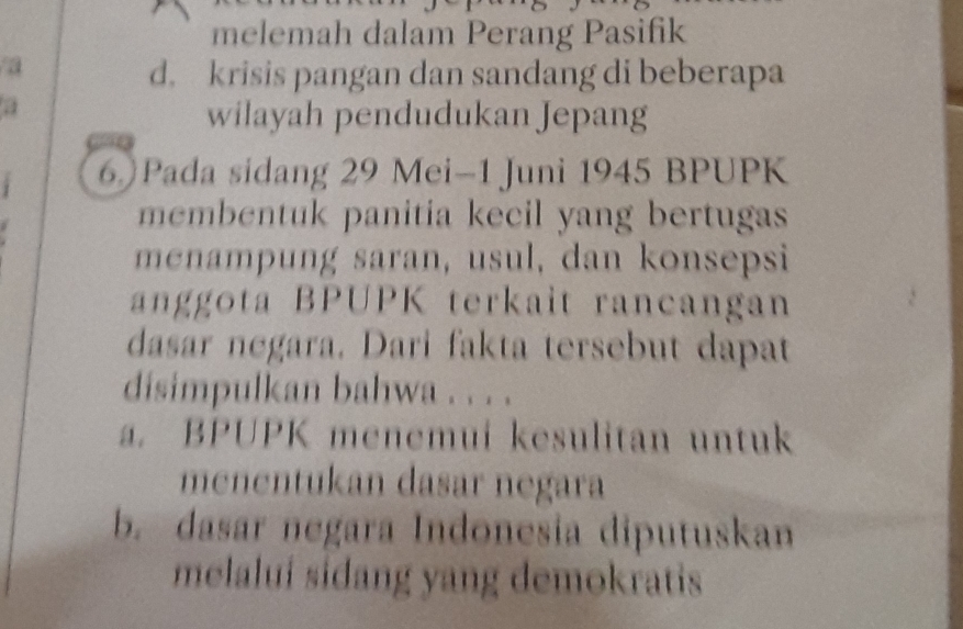 melemah dalam Perang Pasifik
a
d. krisis pangan dan sandang di beberapa
a
wilayah pendudukan Jepang
6)Pada sidang 29 Mei-1 Juni 1945 BPUPK
membentuk panitia kecil yang bertugas
menampung saran, usul, dan konsepsi
anggota BPUPK terkait rancangan
dasar negara. Dari fakta tersebut dapat
disimpulkan bahwa . . . .
a. BPUPK menemui kesulitan untuk
menentukan dasar negara
b. dasar negara Indonesia diputuskan
melalui sidang yang demokratis