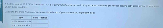 A 5.00 L tank at 18.1°C is filled with 17.5 g of sulfur tetrafluoride gas and 13.9 g of carbon monoxide gas. You can assume both gases behave as ideal gases 
under these conditions. 
Calculate the mole fraction of each gas. Round each of your answers to 3 significant digits.