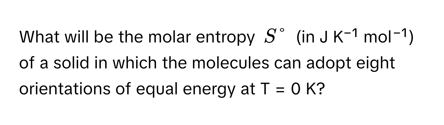 What will be the molar entropy $S°$ (in J K⁻¹ mol⁻¹) of a solid in which the molecules can adopt eight orientations of equal energy at T = 0 K?