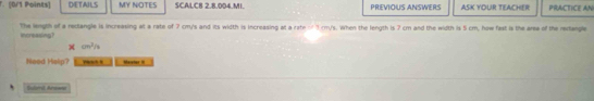 DETAILS MY NOTES SCALC8 2.8.004.MI. PREVIOUS ANSWERS ASK YOUR TEACHER PRACTICE AN 
The wigth of a rectangle is increasing at a rate of 7 cm/s and its width is increasing at a rate = 1 cm/s. When the length is 7 cm and the width is 5 cm, how fast is the area of the recangle increasing?
cn^2/_3
Neod Help? Marcher 
Subm Arews