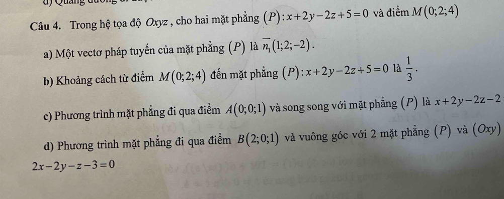 ) Quảng d u 
Câu 4. Trong hệ tọa độ Oxyz , cho hai mặt phẳng (P): x+2y-2z+5=0 và điểm M(0;2;4)
a) Một vectơ pháp tuyến của mặt phẳng (P) là vector n_1(1;2;-2). 
b) Khoảng cách từ điểm M(0;2;4) đến mặt phẳng (P): x+2y-2z+5=0 là  1/3 .
c) Phương trình mặt phẳng đi qua điểm A(0;0;1) và song song với mặt phẳng (P) là x+2y-2z-2
d) Phương trình mặt phẳng đi qua điểm B(2;0;1) và vuông góc với 2 mặt phẳng (P) và (Oxy)
2x-2y-z-3=0