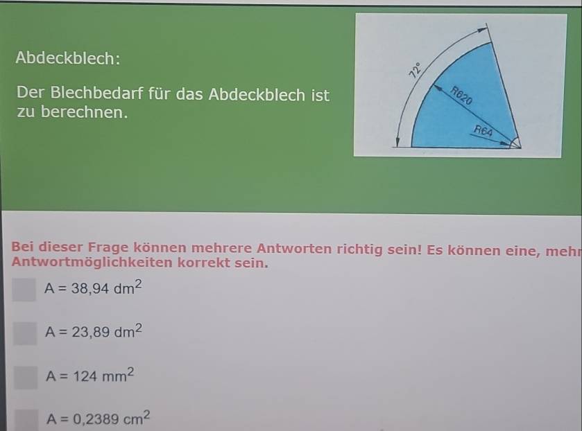 Abdeckblech:
Der Blechbedarf für das Abdeckblech ist
zu berechnen.
Bei dieser Frage können mehrere Antworten richtig sein! Es können eine, mehr
Antwortmöglichkeiten korrekt sein.
A=38,94dm^2
A=23,89dm^2
A=124mm^2
A=0,2389cm^2