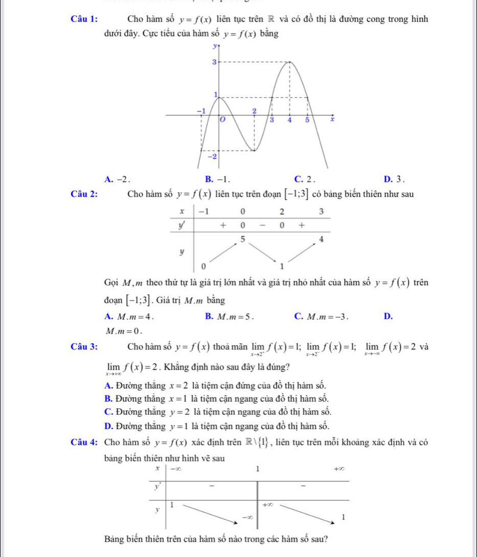 Cho hàm số y=f(x) liên tục trên R và có đồ thị là đường cong trong hình
đưới đây. Cực tiểu của hàm số y=f(x) bằng
A. -2 . B. −1. C. 2 . D. 3 .
Câu 2: Cho hàm số y=f(x) liên tục trên đoạn [-1;3] có bảng biến thiên như sau
Gọi Mộm theo thứ tự là giá trị lớn nhất và giá trị nhỏ nhất của hàm số y=f(x) trên
đoạn [-1;3]. Giá trị M.m bằng
A. M . m=4. B. M.m=5. C. M.m=-3. D.
M . m=0.
Câu 3: Cho hàm số y=f(x) thoả mãn limlimits _xto 2^-f(x)=1;limlimits _xto 2^-f(x)=1;limlimits _xto -xf(x)=2 V và
limlimits _xto +∈fty f(x)=2. Khẳng định nào sau đây là đúng?
A. Đường thắng x=2 là tiệm cận đứng của đồ thị hàm số.
B. Đường thắng x=1 là tiệm cận ngang của do thị hàm số.
C. Đường thắng y=2 là tiệm cận ngang của dhat o thị hàm số.
C
D. Đường thắng y=1 là tiệm cận ngang của ở  thi hàm số.
Câu 4: Cho hàm số y=f(x) xác định trên Rvee  1 , liên tục trên mỗi khoảng xác định và có
bảng biến thiên như hình vẽ sau
Bảng biến thiên trên của hàm số nào trong các hàm số sau?