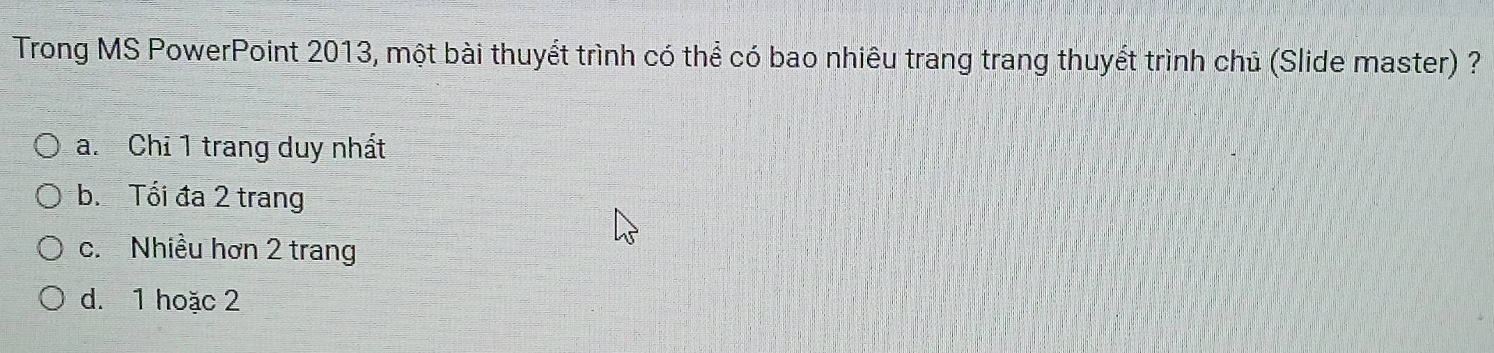 Trong MS PowerPoint 2013, một bài thuyết trình có thể có bao nhiêu trang trang thuyết trình chủ (Slide master) ?
a. Chỉ 1 trang duy nhất
b. Tổi đa 2 trang
c. Nhiều hơn 2 trang
d. 1 hoặc 2
