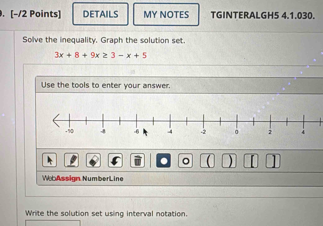 DETAILS MY NOTES TGINTERALGH5 4.1.030. 
Solve the inequality. Graph the solution set.
3x+8+9x≥ 3-x+5
Use the tools to enter your answer. 
。  ) 1 
WebAssign NumberLine 
Write the solution set using interval notation.