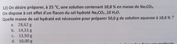 On désire préparer, à 25°C , une solution contenant 10,0 % en masse de Na_2CO_3. 
On dispose à cet effet d'un flacon du sel hydraté Na_2CO_3, 10H_2O. 
Quelle masse de sel hydraté est nécessaire pour préparer 50,0 g de solution aqueuse à 10,0 % ?
a. 28,62 g
b. 14,31 g
c. 13,50 g
d. 10,00 g