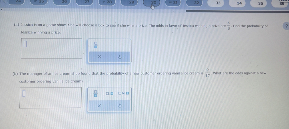 24 = 25 26 27 28 29 30 31 32 33 34 35 36
(a) Jessica is on a game show. She will choose a box to see if she wins a prize. The odds in favor of Jessica winning a prize are  4/3  Find the probability of ?
Jessica winning a prize.
 □ /□  
× 5
(b) The manager of an ice cream shop found that the probability of a new customer ordering vanilla ice cream is  9/17 . What are the odds against a new
customer ordering vanilla ice cream?
 □ /□   a □ to □
×