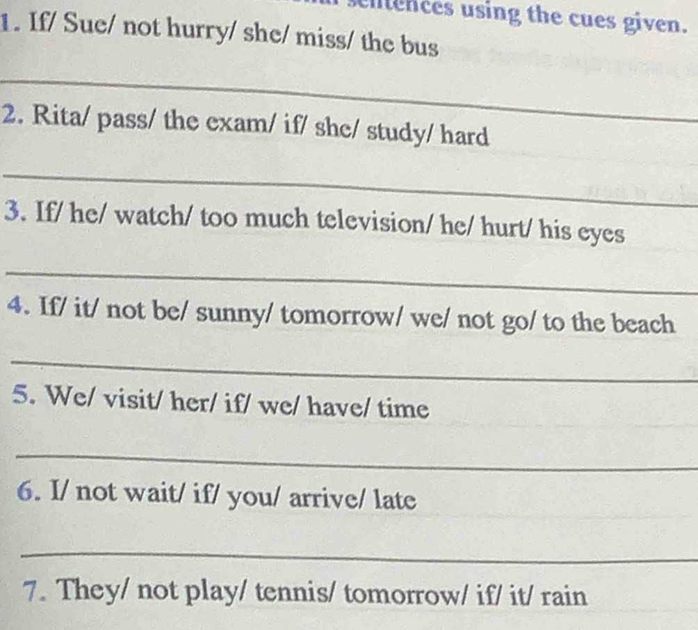 entences using the cues given. 
1. If/ Sue/ not hurry/ she/ miss/ the bus 
_ 
2. Rita/ pass/ the exam/ if/ she/ study/ hard 
_ 
3. If/ he/ watch/ too much television/ he/ hurt/ his eyes 
_ 
4. If/ it/ not be/ sunny/ tomorrow/ we/ not go/ to the beach 
_ 
5. We/ visit/ her/ if/ we/ have/ time 
_ 
6. I/ not wait/ if/ you/ arrive/ late 
_ 
7. They/ not play/ tennis/ tomorrow/ if/ it/ rain