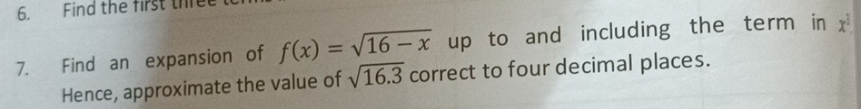 Find the first th 
7. Find an expansion of f(x)=sqrt(16-x) up to and including the term in x
Hence, approximate the value of sqrt(16.3) correct to four decimal places.