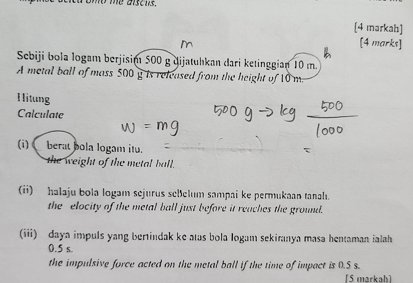 mo me aiscus. 
[4 markah] 
[4 marks] 
Sebiji bola logam berjisim 500 g dijatuhkan dari ketinggian 10 m. 
A metal ball of mass 500 g is released from the height of 10 m. 
Hitung 
Calculate 
(i) berat bola logam itu. 
the weight of the metal ball. 
(ii) halaju bola logam sejurus seßelum sampai ke permukaan tanalı. 
the elocity of the metal ball just before it reaches the ground. 
(iii) daya impuls yang berindak ke atas bola logam sekiranya masa hentaman ialah
0.5 s. 
the impulsive force acted on the metal ball if the time of impact is 0.5 s. 
[5 markah]