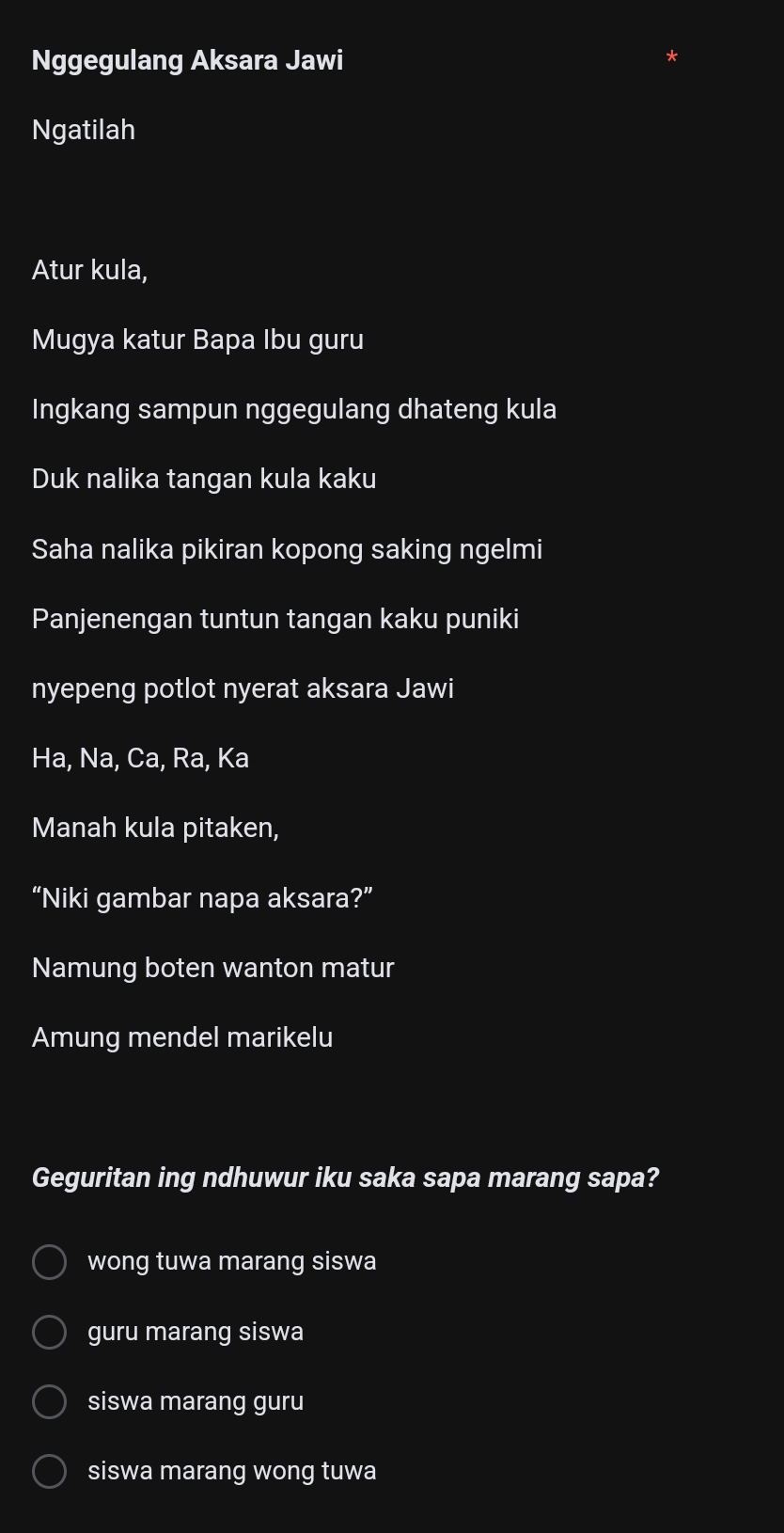 Nggegulang Aksara Jawi
Ngatilah
Atur kula,
Mugya katur Bapa Ibu guru
Ingkang sampun nggegulang dhateng kula
Duk nalika tangan kula kaku
Saha nalika pikiran kopong saking ngelmi
Panjenengan tuntun tangan kaku puniki
nyepeng potlot nyerat aksara Jawi
Ha, Na, Ca, Ra, Ka
Manah kula pitaken,
“Niki gambar napa aksara?”
Namung boten wanton matur
Amung mendel marikelu
Geguritan ing ndhuwur iku saka sapa marang sapa?
wong tuwa marang siswa
guru marang siswa
siswa marang guru
siswa marang wong tuwa