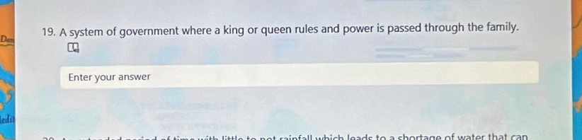 A system of government where a king or queen rules and power is passed through the family. 
Dan 
Enter your answer 
edi 
l eads to a chortage of water that can .