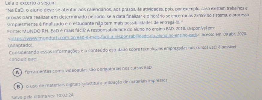 Leia o excerto a seguir:
“Na EaD, o aluno deve se atentar aos calendários, aos prazos, às atividades, pois, por exemplo, caso existam trabalhos e
provas para realizar em determinado período, se a data finalizar e o horário se encerrar às 23h59 no sistema, o processo
simplesmente é finalizado e o estudante não tem mais possibilidades de entregá-lo. '
Fonte: MUNDO RH. EaD é mais fácil? A responsabilidade do aluno no ensino EAD. 2018. Disponível em:. Acesso em: 09 abr. 2020.
(Adaptado).
Considerando essas informações e o conteúdo estudado sobre tecnologias empregadas nos cursos EaD, é possível
concluir que:
A ferramentas como videoaulas são obrigatórias nos cursos EaD.
B )o uso de materiais digitais substitui a utilização de materiais impressos.
Salvo pela última vez 10:03:24