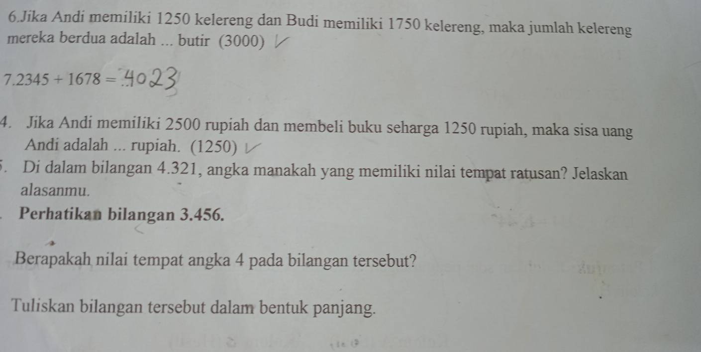 Jika Andi memiliki 1250 kelereng dan Budi memiliki 1750 kelereng, maka jumlah kelereng 
mereka berdua adalah ... butir (3000)
7.2345+1678=
4. Jika Andi memiliki 2500 rupiah dan membeli buku seharga 1250 rupiah, maka sisa uang 
Andi adalah ... rupiah. (1250) 
5. Di dalam bilangan 4.321, angka manakah yang memiliki nilai tempat ratusan? Jelaskan 
alasanmu. 
Perhatikan bilangan 3.456. 
Berapakah nilai tempat angka 4 pada bilangan tersebut? 
Tuliskan bilangan tersebut dalam bentuk panjang.