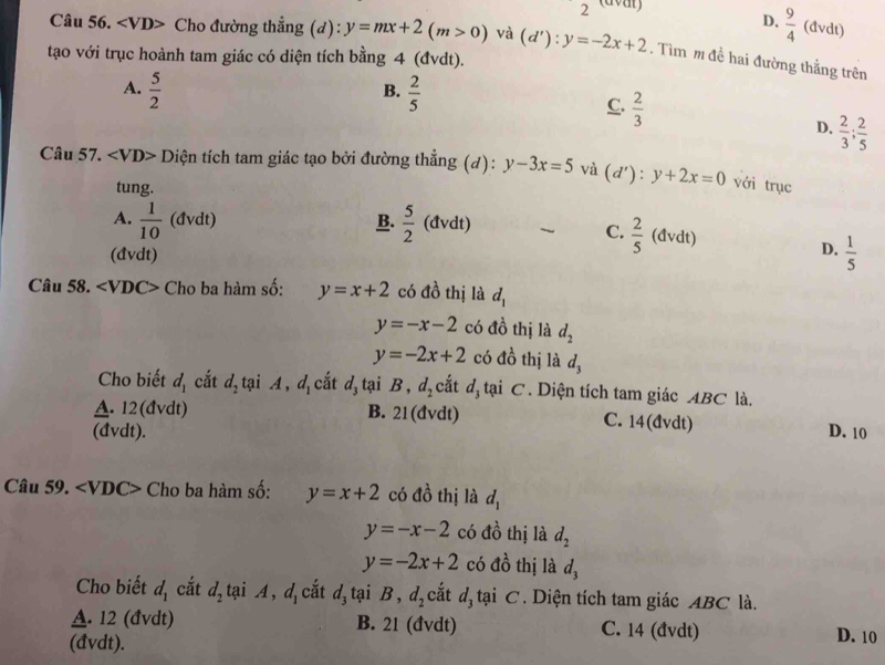 2 (aval)
D.  9/4  (đvdt)
Câu 56. ∠ VD Cho đường thẳng (d): y=mx+2(m>0) và (d'):y=-2x+2. Tìm m đề hai đường thắng trên
tạo với trục hoành tam giác có diện tích bằng 4 (đvdt).
A.  5/2   2/5 
B.
C.  2/3 
D.  2/3 ; 2/5 
Câu 57. Diện tích tam giác tạo bởi đường thẳng (d): y-3x=5 và (d'): y+2x=0 với trục
tung.
A.  1/10  (đvdt) B.  5/2 (dvdt)  C.  2/5  (đvdt)
D.
(đvdt)  1/5 
Câu 58. ∠ VDC> Cho ba hàm số: y=x+2 có đồ thị là d_1
y=-x-2 có đồ thị là d_2
y=-2x+2 có d_0^(1 thị là d_3)
Cho biết d_1 cắt d_2 tại A,d_1 cắt d_3 tại B, d_2 cắt đị tại C. Diện tích tam giác ABC là.
A. 12(đvdt) B. 21(đvdt) C. 14(đvdt)
(đvdt). D. 10
Câu 59. ∠ VDC> Cho ba hàm số: y=x+2 có đồ thị là d_1
y=-x-2 có dhat o thị là d_2
y=-2x+2 có dhat o thị là d_3
Cho biết d_1 cắt d_2 tại A,d_1 cắt d_3 1cm i D . d_2 cắt đ tại C. Diện tích tam giác ABC là.
A. 12 (đvdt) B. 21 (đvdt) C. 14 (đvdt)
(đvdt).
D. 10