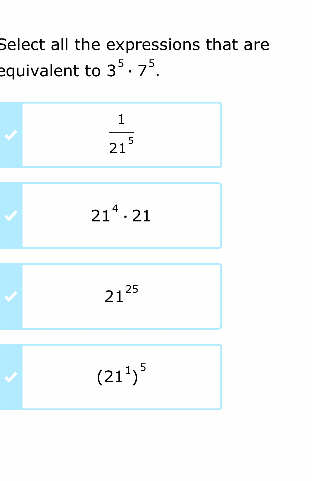 Select all the expressions that are
equivalent to 3^5· 7^5.
 1/21^5 
21^4· 21
21^(25)
(21^1)^5