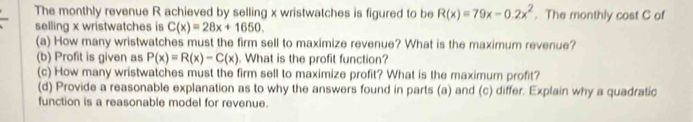 The monthly revenue R achieved by selling x wristwatches is figured to be R(x)=79x-0.2x^2. The monthly cost C of
selling x wristwatches is C(x)=28x+1650, 
(a) How many wristwatches must the firm sell to maximize revenue? What is the maximum revenue?
(b) Profit is given as P(x)=R(x)-C(x). What is the profit function?
(c) How many wristwatches must the firm sell to maximize profit? What is the maximum profit?
(d) Provide a reasonable explanation as to why the answers found in parts (a) and (c) differ. Explain why a quadratic
function is a reasonable model for revenue.