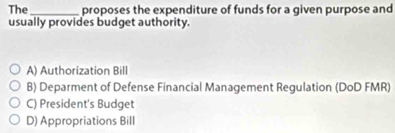 The _proposes the expenditure of funds for a given purpose and
usually provides budget authority.
A) Authorization Bill
B) Deparment of Defense Financial Management Regulation (DoD FMR)
C) President's Budget
D) Appropriations Bill