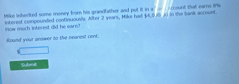 Mike inherited some money from his grandfather and put it in a an account that earns 8%
interest compounded continuously. After 2 years, Mike had $4,000 J0 in the bank account. 
How much interest did he earn? 
Round your answer to the nearest cent. 
S 
Submit