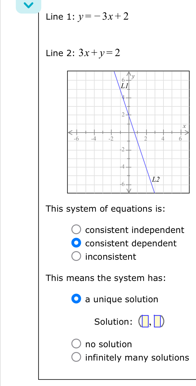 Line 1 :y=-3x+2
Line 2: 3x+y=2
This system of equations is:
consistent independent
consistent dependent
inconsistent
This means the system has:
a unique solution
Solution: ,D
no solution
infinitely many solutions