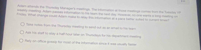 Adam attends the Thursday Manager's meetings. The information at those meetings comes from the Tuesday VP
weekly meeting. Adam passes information to his team the next day. However, no one wants a long meeting on
Friday. What change could Adam make to relay this information at a pace better suited to current times?
Take notes from the Thursday meeting to send out as an email to his team
Ask his staff to stay a half hour later on Thursdays for his department meeting
Rely on office gossip for most of the information since it was usually faster