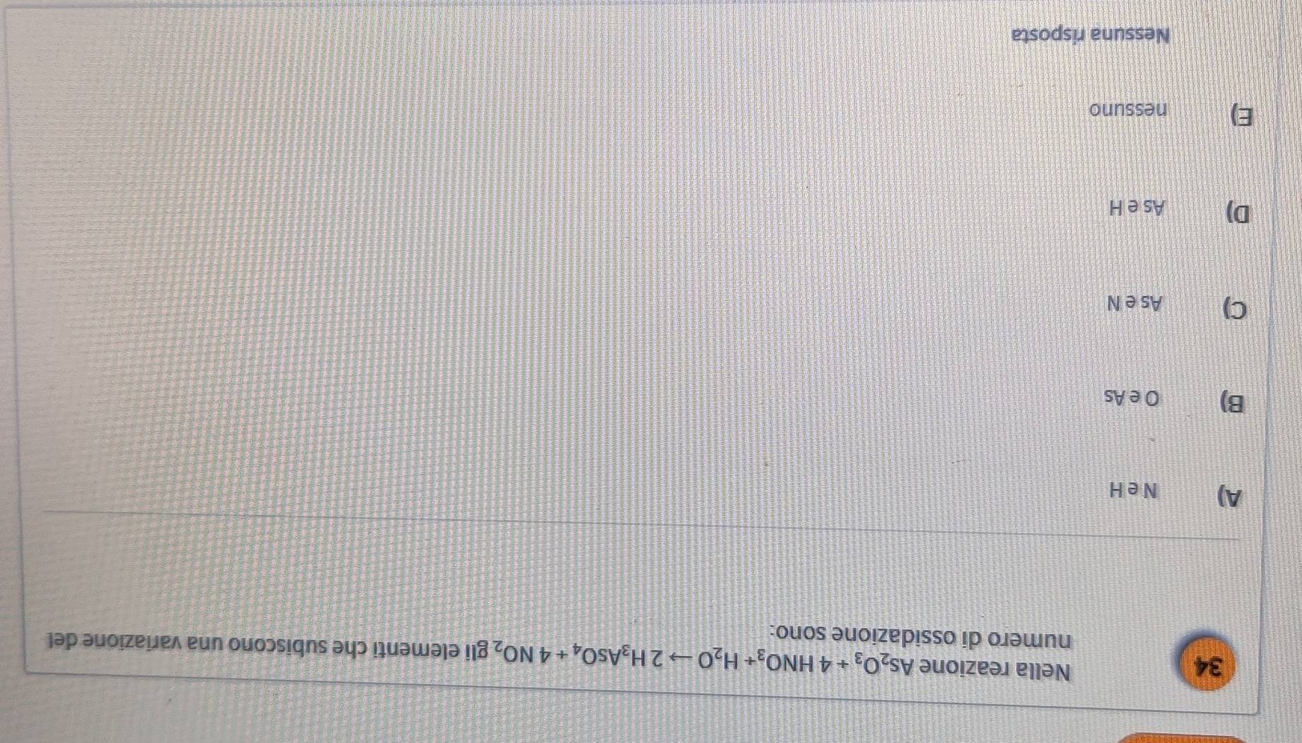 Nella reazione As_2O_3+4HNO_3+H_2Oto 2H_3AsO_4+4NO_2 gli elementi che subiscono una variazione del
numero di ossidazione sono:
A) N eH
B) O e As
C) As e N
D) As e H
E) nessuno
Nessuna risposta