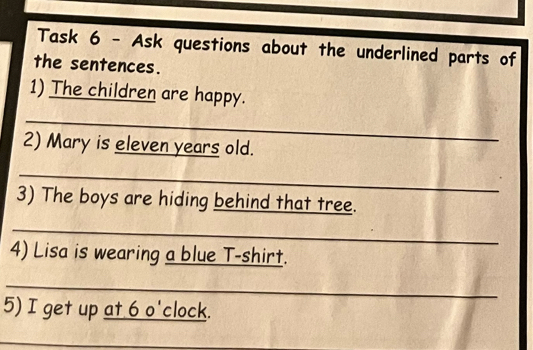 Task 6 - Ask questions about the underlined parts of 
the sentences. 
1) The children are happy. 
_ 
2) Mary is eleven years old. 
_ 
3) The boys are hiding behind that tree. 
_ 
4) Lisa is wearing a blue T-shirt. 
_ 
5) I get up at 6 o'clock. 
_