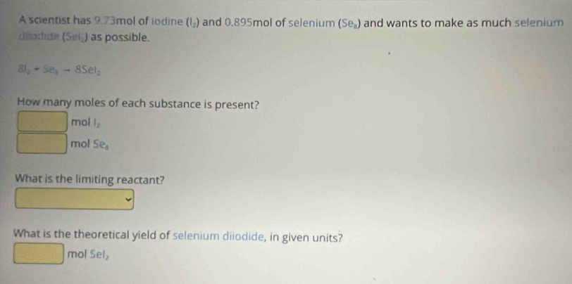 A scientist has 9.73mol of iodine (I_2) and 0.895mol of selenium (Se_n) and wants to make as much selenium 
deodide (Sei_) as possible.
SI_2+Se_3to 8SeI_2
How many moles of each substance is present? 
mol l_2
mol Se_8
What is the limiting reactant? 
What is the theoretical yield of selenium diiodide, in given units?
 1/2  mol 5el_2