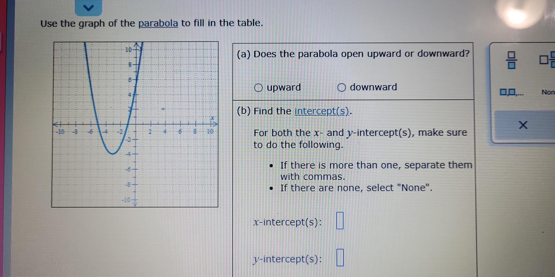 Use the graph of the parabola to fill in the table.
(a) Does the parabola open upward or downward?
 □ /□  
upward downward
□,□,... Non
(b) Find the intercept(s).
X
For both the x - and y-intercept(s), make sure
to do the following.
If there is more than one, separate them
with commas.
If there are none, select "None".
x-intercept(s): □
y-intercept(s): □