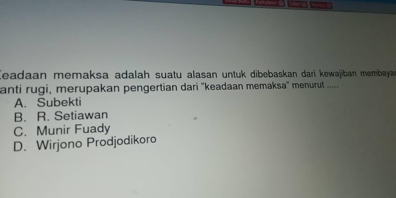 Tatup Baka Kalkulator Tabel② Kamus @
Keadaan memaksa adalah suatu alasan untuk dibebaskan dari kewajiban membayan
anti rugi, merupakan pengertian dari ''keadaan memaksa' menurut ......
A. Subekti
B. R. Setiawan
C. Munir Fuady
D. Wirjono Prodjodikoro