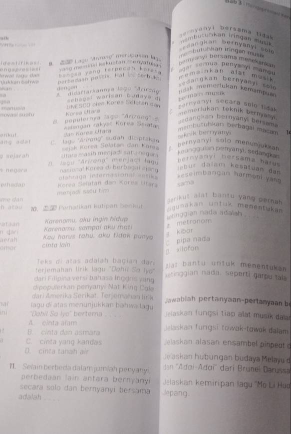 Bab 3 1 Hondsprssiant kar
= /  c
bernyanyi bersama tidak
membutubkan iringan musik 
s e dan kan bernyany i so  
embutuhkan iringan musik 
identifikast. a. 2  Lagu ''Arirang'' merupakan lagu
engapres ías i  vang memiliki kekuatan menyatuka 
bernyanyi bersama menekankan
Jewal lagu đan   angsa yang terpecah karen .
agar semua penyanyí mampu
jukkan bahwa berbedaan politik. Hal ini terbukti
memainkan alat musik  .
e dangkan bernyanyi sol 
akan dengan .  
*''''idaftarkannya lagu rirng'
gn a sebagai warisan budaya di bermain musik tidak memerlukan kemampuan
manusia UNESCO oleh Korea Selatan dan  bernyanyi secara solo tioak 
novasí suatu Korea Utara
memerlukan teknik bernyany .
B. populernya lagu ''Arirong' di sedangkan bernyanyi bersama
erikut dan Korea Utara kalangan rakyat Korea Selatan membutuhkan berbagal macam 14
teknik bernyanyi
ang adar C. lagu ''Arirong'' sudah diciptakan D. bernyanyi solo menunjukkan
sejak Korea Selatan dan Korea
sejar Utara masih menjadi satu negara
keunggulan penyanyi, sedangkan
lagu 'Arirang' menjadi lagu
bernyanyi bersama hatus
n négara nasionaï Korea di berbagai ajang
le bur dalam kesatuan dan
olahraga internasional ketika keseimbangan harmoni yan
erhadap Korea Selatan dan Korea Utara sama
menjadi satu tim
m e  da
Berikut alat bantu yang pernah
h atau 10.  Perhatikan kutipan berikut  igunakan untuk menentükan
ataan Karenamu, aku ingin hidup ketinggian nada adalah . 
n dari Karenamu. sampai aku mati a metronom
aerah Kau harus tahu, aku tidak punya
j kibar
c pipa nada
amor cinta lain
g xilofon
Teks di atas adalah bagian dari Alat bantu untuk menentukan
terjemahan lirik lagu "Dohil So lyo" etinggian nada. seperti garpu tala
dari Filipina versi bahasa İnggris yang
dipopulerkan penyanyi Nat King Cole
dari Amerika Serikat. Terjemahan lirik Jawablah pertanyaan-pertanyaan b
al iagu di atas menunjukkan bahwa lagu
in "Dahil So lyo" bertema . . . . Jelaskan fungsi tiap alat musik dala
A. cinta alam Jelaskan fungsi towok-towok dalam
B. cinta dan asmara
C. cinta yang kandas Jelaskan alasan ensambel pinped
D. cinta tanah air Jelaskan hubungan budaya Melayu'd
11. Selain berbeda dalam jumlah penyanyi dan ''Adơi-Adơi'' dari Bruneï Darussa
perbedaan lain antara bernyanyi Jelaskan kemiripan lagu 'Mo Li Hud
secara solo dan bernyanyi bersama Jepang
adalah