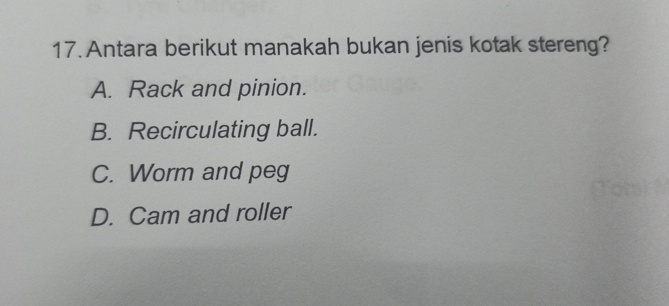 Antara berikut manakah bukan jenis kotak stereng?
A. Rack and pinion.
B. Recirculating ball.
C. Worm and peg
D. Cam and roller