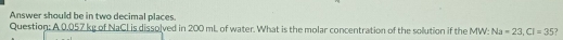 Answer should be in two decimal places. 
Question: A 0.057 kg of NaCl is dissolved in 200 mL of water. What is the molar concentration of the solution if the MW: Na=23, Cl=35