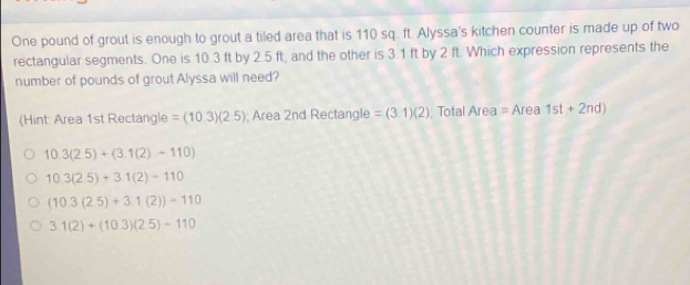 One pound of grout is enough to grout a tiled area that is 110 sq. ft. Alyssa's kitchen counter is made up of two
rectangular segments. One is 10.3 ft by 2.5 ft, and the other is 3.1 ft by 2 ft. Which expression represents the
number of pounds of grout Alyssa will need?
(Hint: Area 1st Rectangle =(10.3)(2.5) Area 2nd Rectangle =(3.1)(2); Total Area =Area 1st+2nd)
10.3(2.5)+(3.1(2)-110)
10.3(2.5)+3.1(2)-110
(10.3(2.5)+3.1(2))=110
3.1(2)+(10.3)(2.5)-110