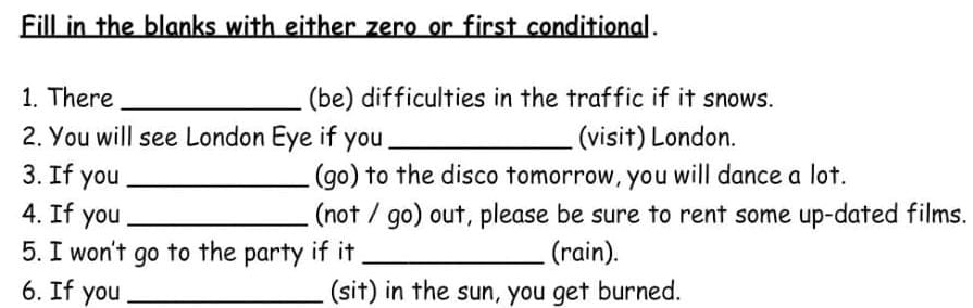 Fill in the blanks with either zero or first conditional. 
1. There _(be) difficulties in the traffic if it snows. 
2. You will see London Eye if you _(visit) London. 
3. If you _(go) to the disco tomorrow, you will dance a lot. 
4. If you _(not / go) out, please be sure to rent some up-dated films. 
5. I won't go to the party if it _(rain). 
6. If you _(sit) in the sun, you get burned.